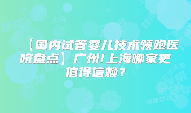 【国内试管婴儿技术领跑医院盘点】广州/上海哪家更值得信赖?