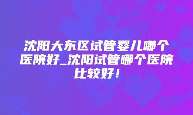 沈阳大东区试管婴儿哪个医院好_沈阳试管哪个医院比较好!