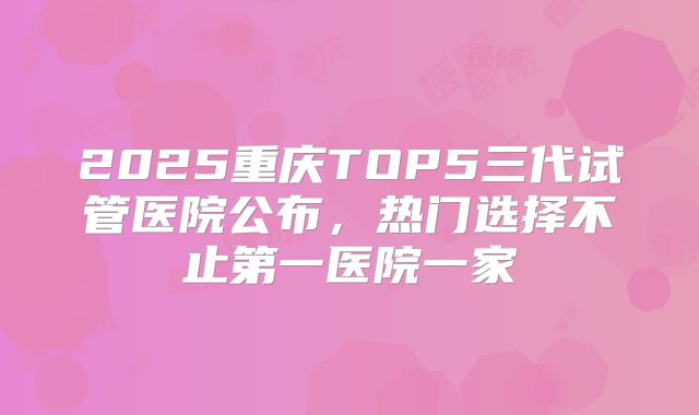 2025重庆TOP5三代试管医院公布，热门选择不止第一医院一家