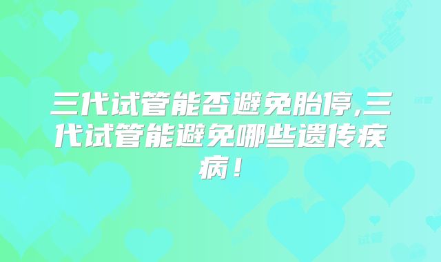 三代试管能否避免胎停,三代试管能避免哪些遗传疾病！