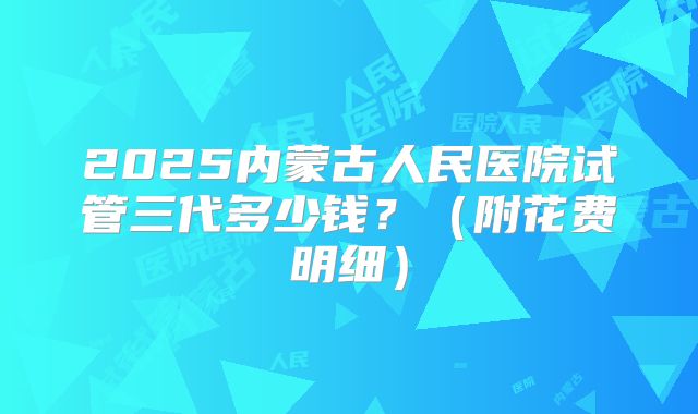 2025内蒙古人民医院试管三代多少钱?(附花费明细)