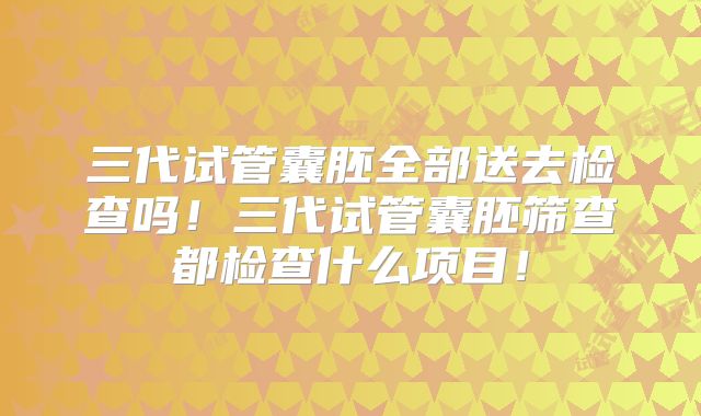 三代试管囊胚全部送去检查吗！三代试管囊胚筛查都检查什么项目！