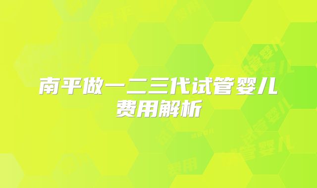 南平做一二三代试管婴儿费用解析