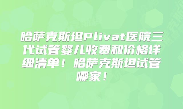 哈萨克斯坦Plivat医院三代试管婴儿收费和价格详细清单！哈萨克斯坦试管哪家！