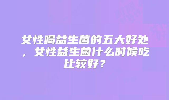 女性喝益生菌的五大好处，女性益生菌什么时候吃比较好？