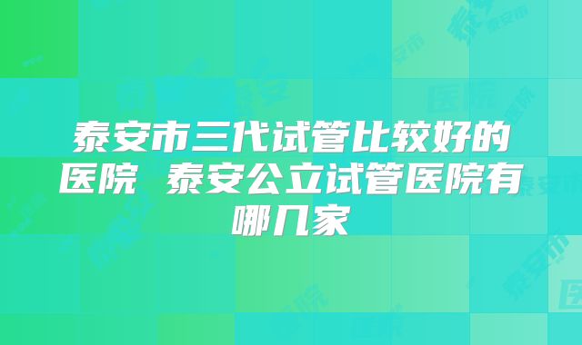 泰安市三代试管比较好的医院 泰安公立试管医院有哪几家