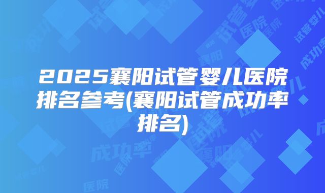 2025襄阳试管婴儿医院排名参考(襄阳试管成功率排名)