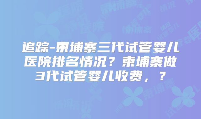追踪-柬埔寨三代试管婴儿医院排名情况？柬埔寨做3代试管婴儿收费，？