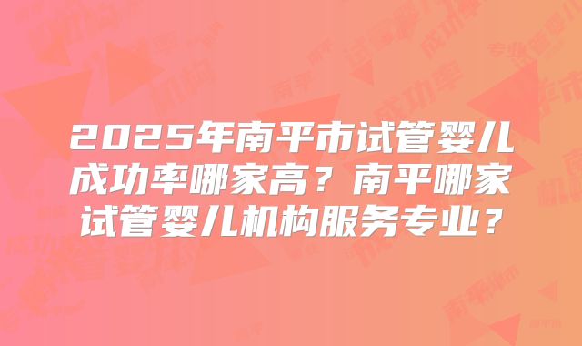 2025年南平市试管婴儿成功率哪家高？南平哪家试管婴儿机构服务专业？