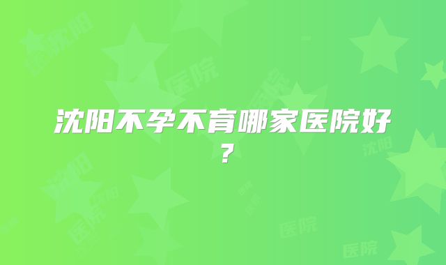 沈阳不孕不育哪家医院好?