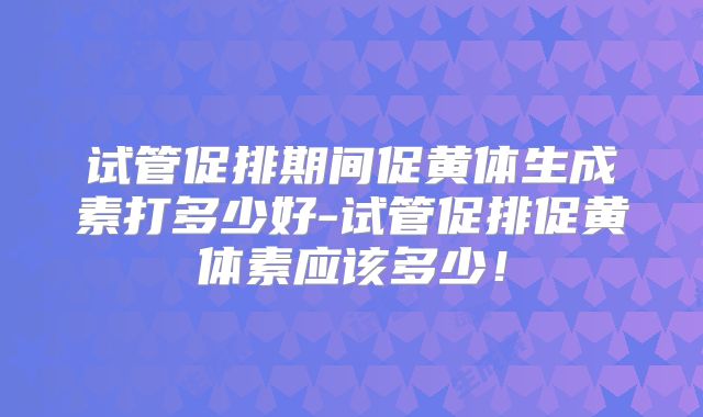 试管促排期间促黄体生成素打多少好-试管促排促黄体素应该多少！