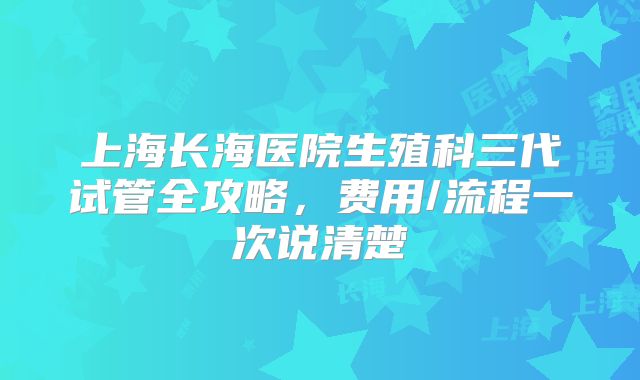 上海长海医院生殖科三代试管全攻略，费用/流程一次说清楚