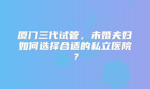 厦门三代试管，未婚夫妇如何选择合适的私立医院？