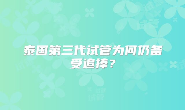 泰国第三代试管为何仍备受追捧？