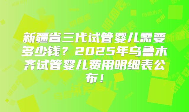 新疆省三代试管婴儿需要多少钱？2025年乌鲁木齐试管婴儿费用明细表公布！
