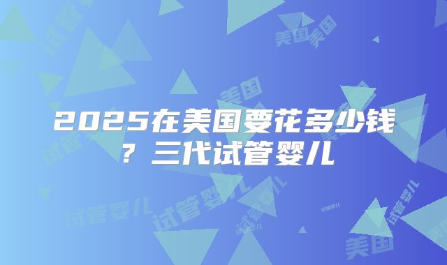 2025在美国要花多少钱？三代试管婴儿