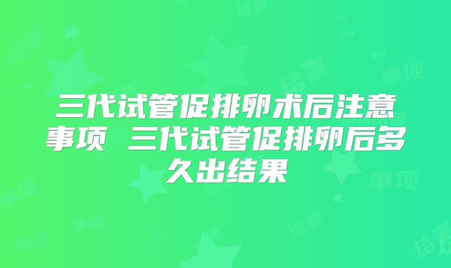 三代试管促排卵术后注意事项 三代试管促排卵后多久出结果