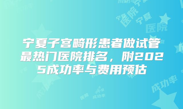宁夏子宫畸形患者做试管最热门医院排名，附2025成功率与费用预估