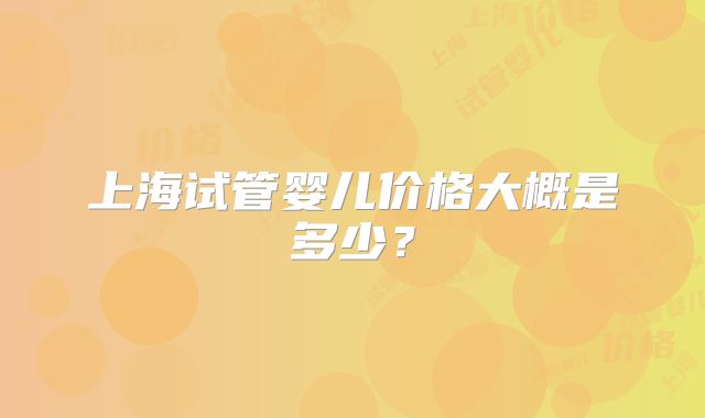 上海试管婴儿价格大概是多少?