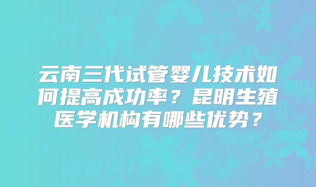 云南三代试管婴儿技术如何提高成功率？昆明生殖医学机构有哪些优势？