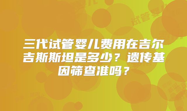 三代试管婴儿费用在吉尔吉斯斯坦是多少？遗传基因筛查准吗？