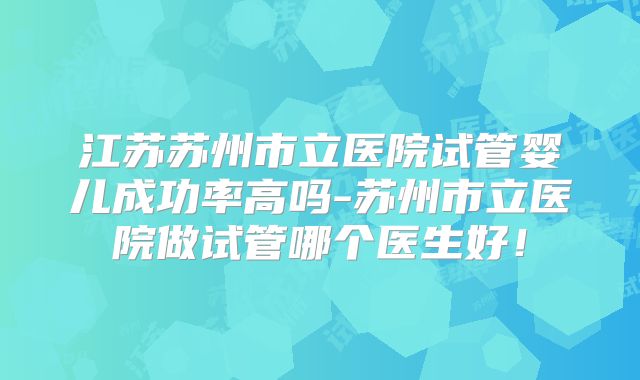 江苏苏州市立医院试管婴儿成功率高吗-苏州市立医院做试管哪个医生好!