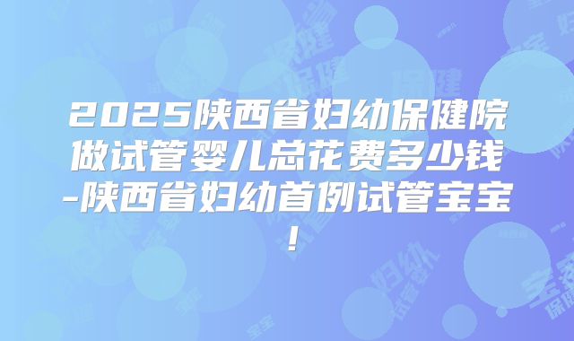 2025陕西省妇幼保健院做试管婴儿总花费多少钱-陕西省妇幼首例试管宝宝！