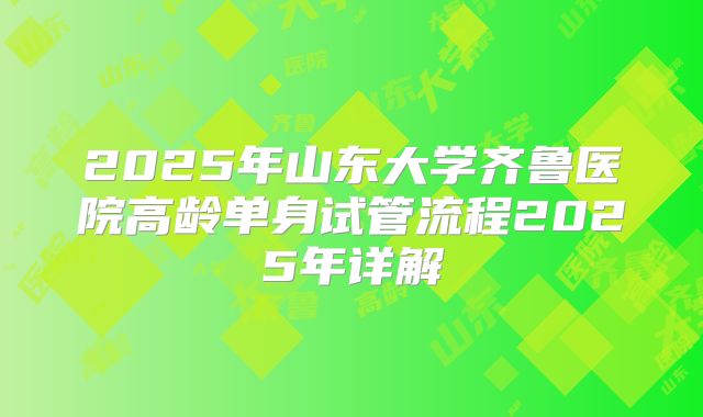 2025年山东大学齐鲁医院高龄单身试管流程2025年详解