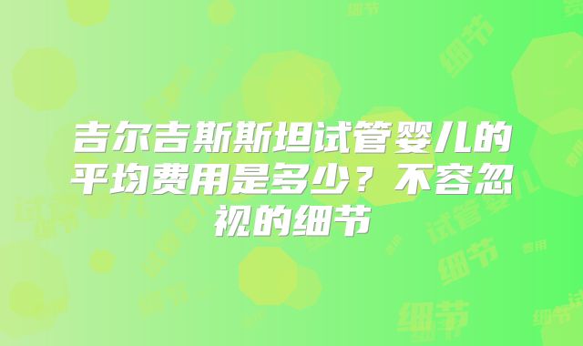 吉尔吉斯斯坦试管婴儿的平均费用是多少？不容忽视的细节
