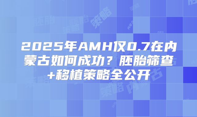 2025年AMH仅0.7在内蒙古如何成功?胚胎筛查+移植策略全公开
