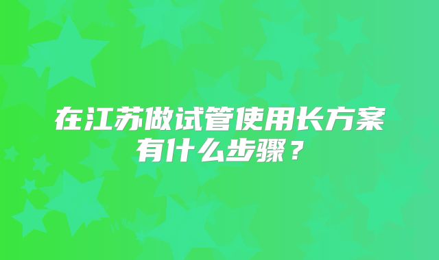 在江苏做试管使用长方案有什么步骤？