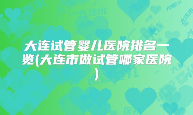 大连试管婴儿医院排名一览(大连市做试管哪家医院)