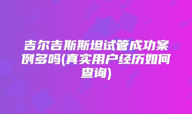 吉尔吉斯斯坦试管成功案例多吗(真实用户经历如何查询)