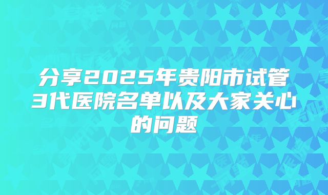 分享2025年贵阳市试管3代医院名单以及大家关心的问题