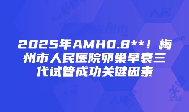 2025年AMH0.8**！梅州市人民医院卵巢早衰三代试管成功关键因素