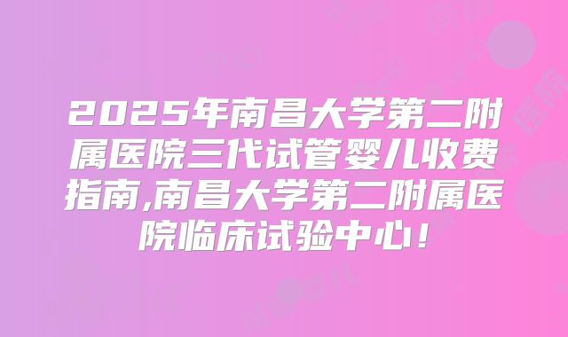 2025年南昌大学第二附属医院三代试管婴儿收费指南,南昌大学第二附属医院临床试验中心！