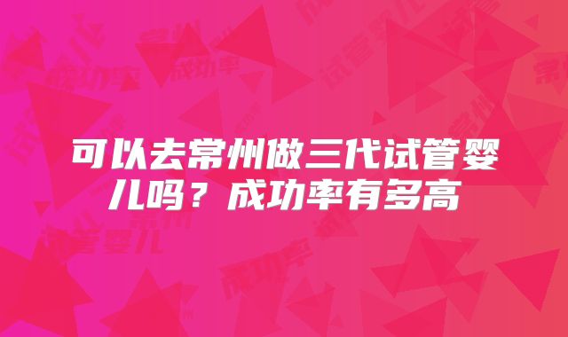 可以去常州做三代试管婴儿吗？成功率有多高