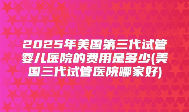 2025年美国第三代试管婴儿医院的费用是多少(美国三代试管医院哪家好)