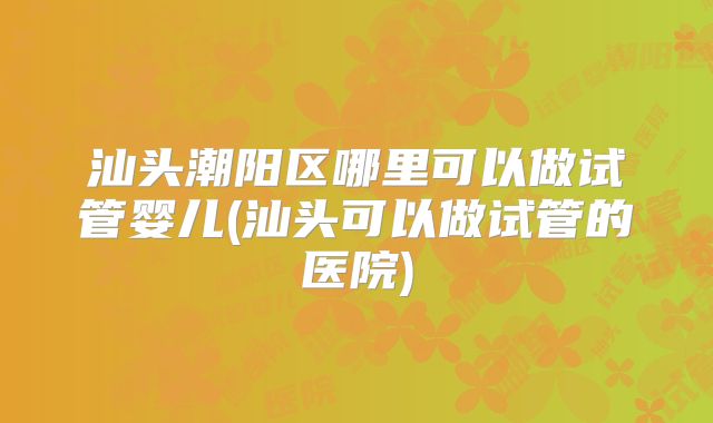 汕头潮阳区哪里可以做试管婴儿(汕头可以做试管的医院)