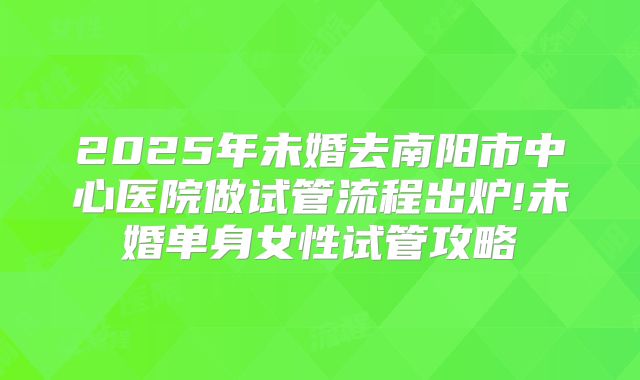 2025年未婚去南阳市中心医院做试管流程出炉!未婚单身女性试管攻略