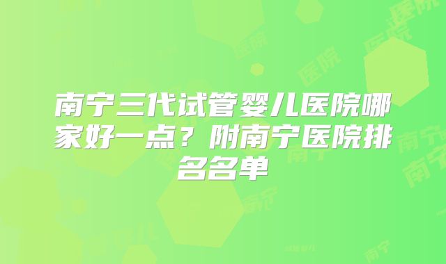南宁三代试管婴儿医院哪家好一点?附南宁医院排名名单