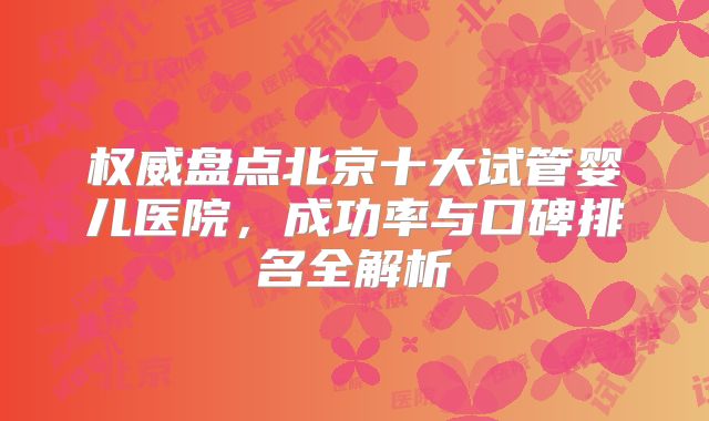 权威盘点北京十大试管婴儿医院，成功率与口碑排名全解析