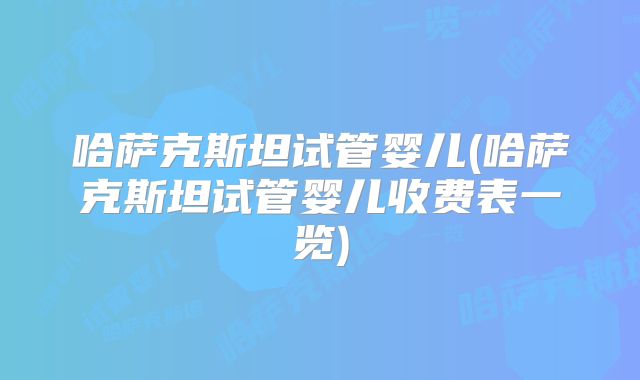 哈萨克斯坦试管婴儿(哈萨克斯坦试管婴儿收费表一览)