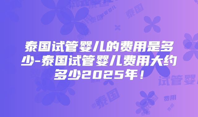 泰国试管婴儿的费用是多少-泰国试管婴儿费用大约多少2025年！
