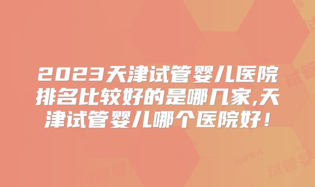2023天津试管婴儿医院排名比较好的是哪几家,天津试管婴儿哪个医院好!