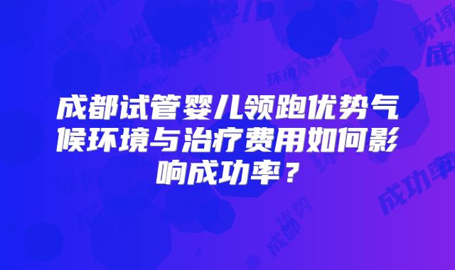 成都试管婴儿领跑优势气候环境与治疗费用如何影响成功率？