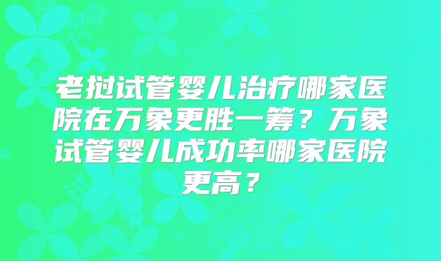 老挝试管婴儿治疗哪家医院在万象更胜一筹？万象试管婴儿成功率哪家医院更高？