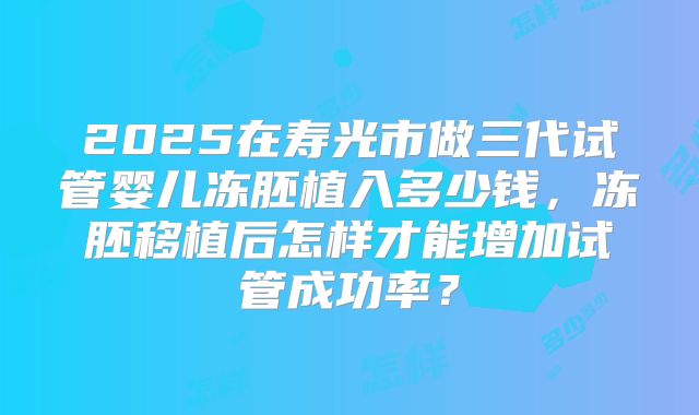 2025在寿光市做三代试管婴儿冻胚植入多少钱,冻胚移植后怎样才能增加试管成功率?