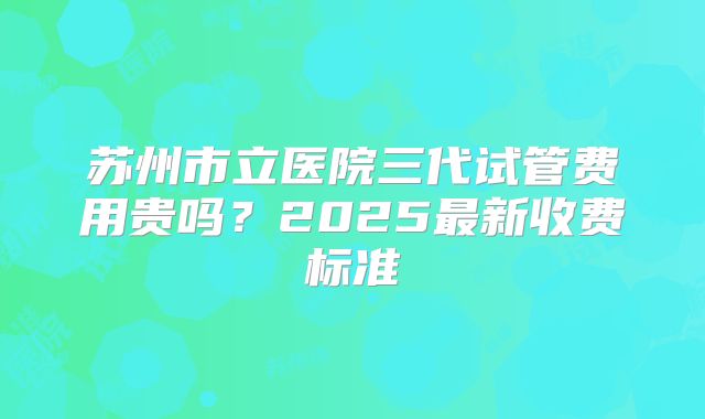 苏州市立医院三代试管费用贵吗？2025最新收费标准