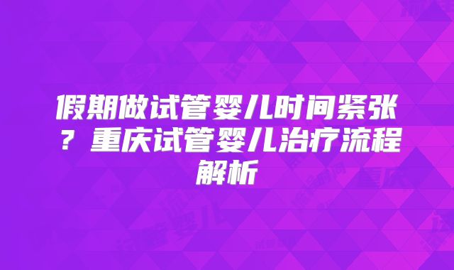 假期做试管婴儿时间紧张?重庆试管婴儿治疗流程解析